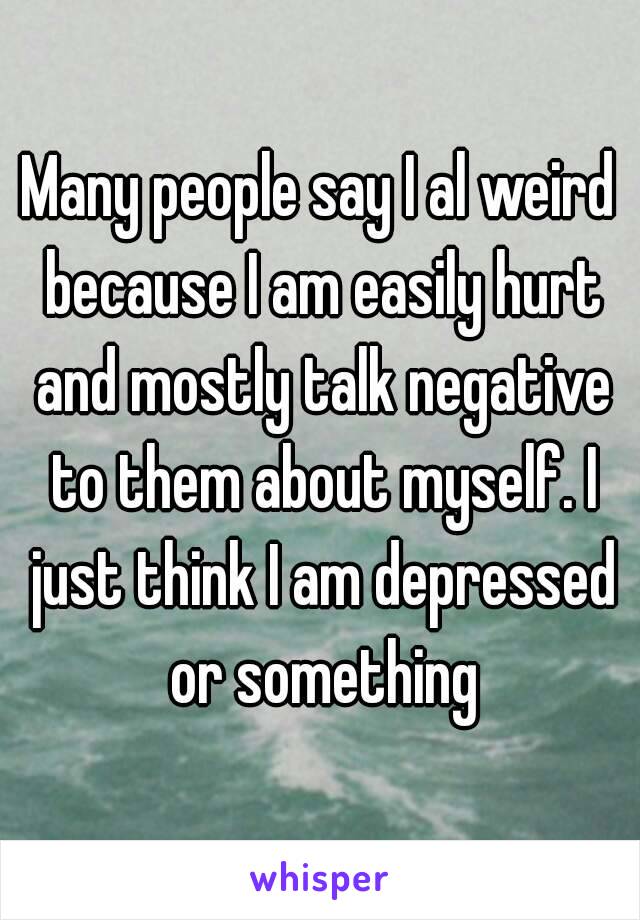 Many people say I al weird because I am easily hurt and mostly talk negative to them about myself. I just think I am depressed or something