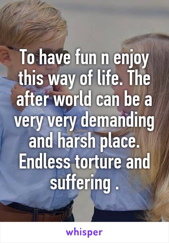 To have fun n enjoy this way of life. The after world can be a very very demanding and harsh place. Endless torture and suffering .