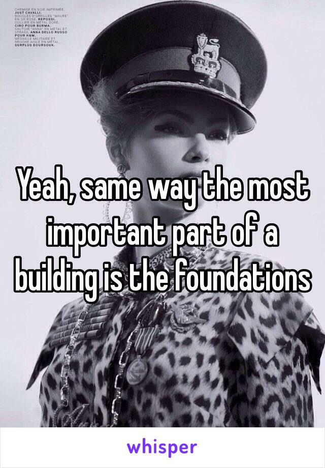 Yeah, same way the most important part of a building is the foundations 