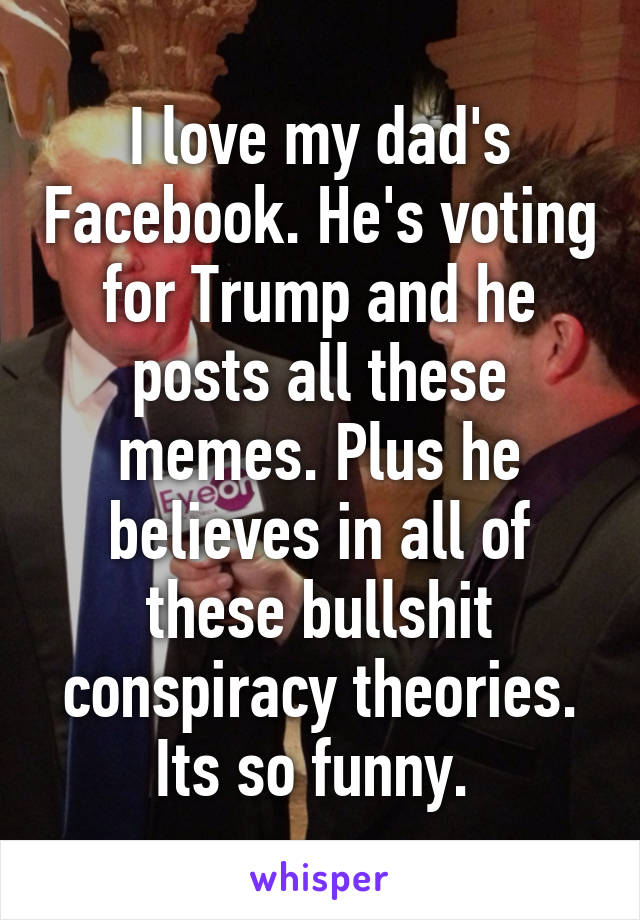 I love my dad's Facebook. He's voting for Trump and he posts all these memes. Plus he believes in all of these bullshit conspiracy theories. Its so funny. 