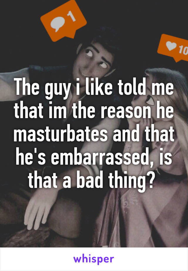 The guy i like told me that im the reason he masturbates and that he's embarrassed, is that a bad thing? 