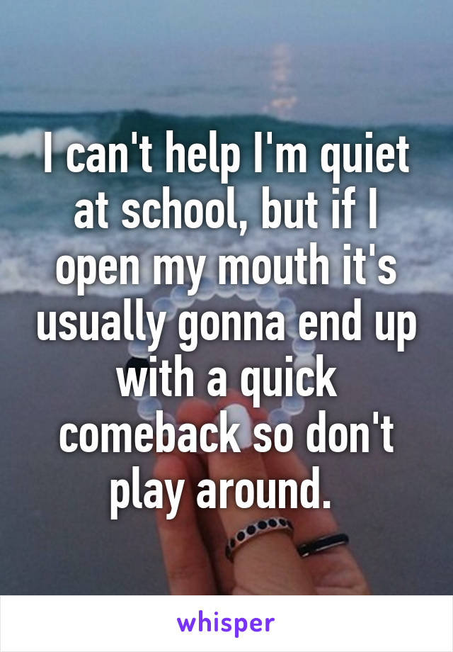 I can't help I'm quiet at school, but if I open my mouth it's usually gonna end up with a quick comeback so don't play around. 