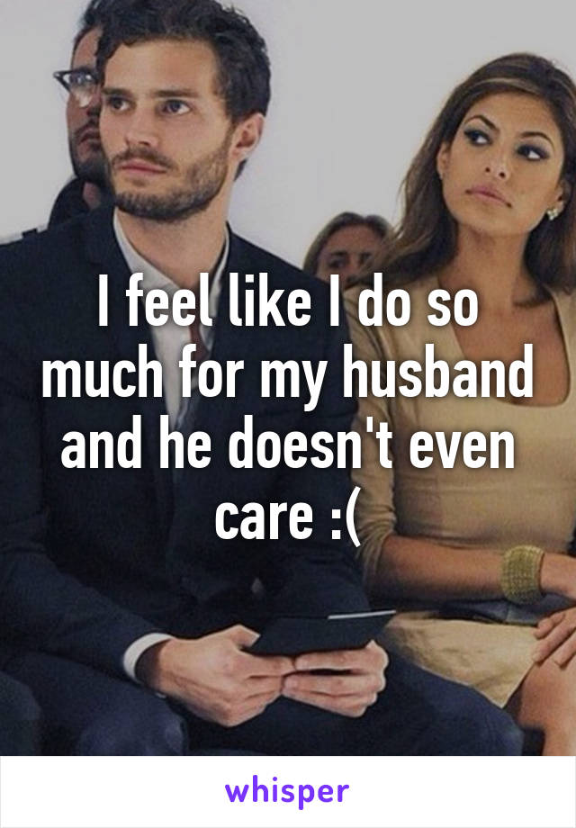 I feel like I do so much for my husband and he doesn't even care :(