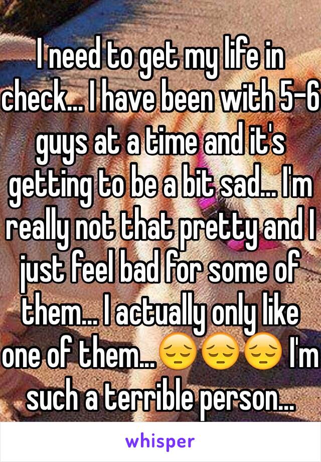 I need to get my life in check... I have been with 5-6 guys at a time and it's getting to be a bit sad... I'm really not that pretty and I just feel bad for some of them... I actually only like one of them...😔😔😔 I'm such a terrible person...