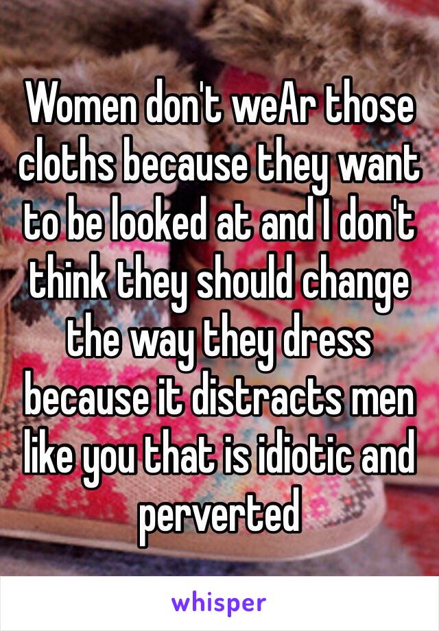 Women don't weAr those cloths because they want to be looked at and I don't think they should change the way they dress because it distracts men like you that is idiotic and perverted