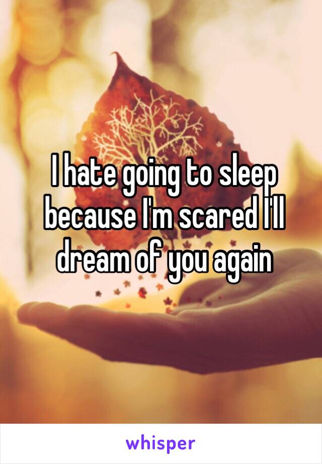 I hate going to sleep because I'm scared I'll dream of you again