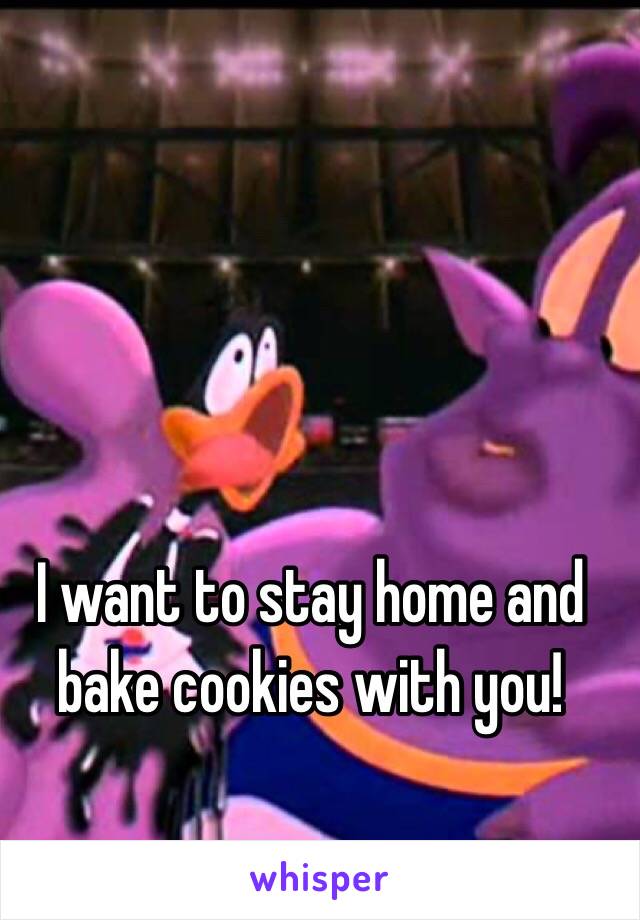 I want to stay home and bake cookies with you!