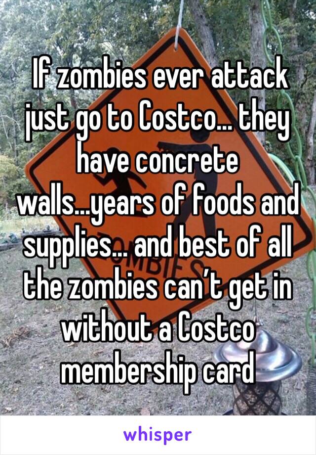  If zombies ever attack just go to Costco... they have concrete walls...years of foods and supplies... and best of all the zombies can’t get in without a Costco membership card