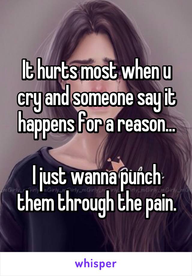 It hurts most when u cry and someone say it happens for a reason...

I just wanna punch them through the pain.