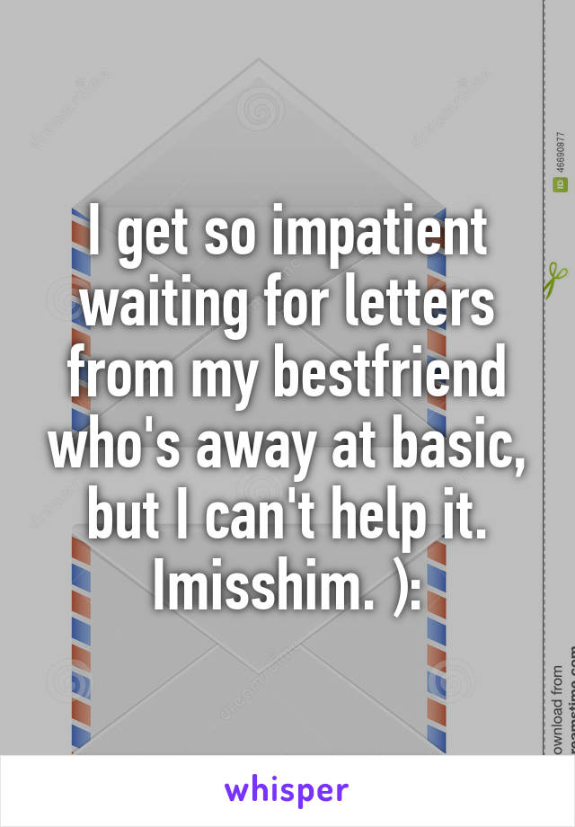 I get so impatient waiting for letters from my bestfriend who's away at basic, but I can't help it. Imisshim. ):