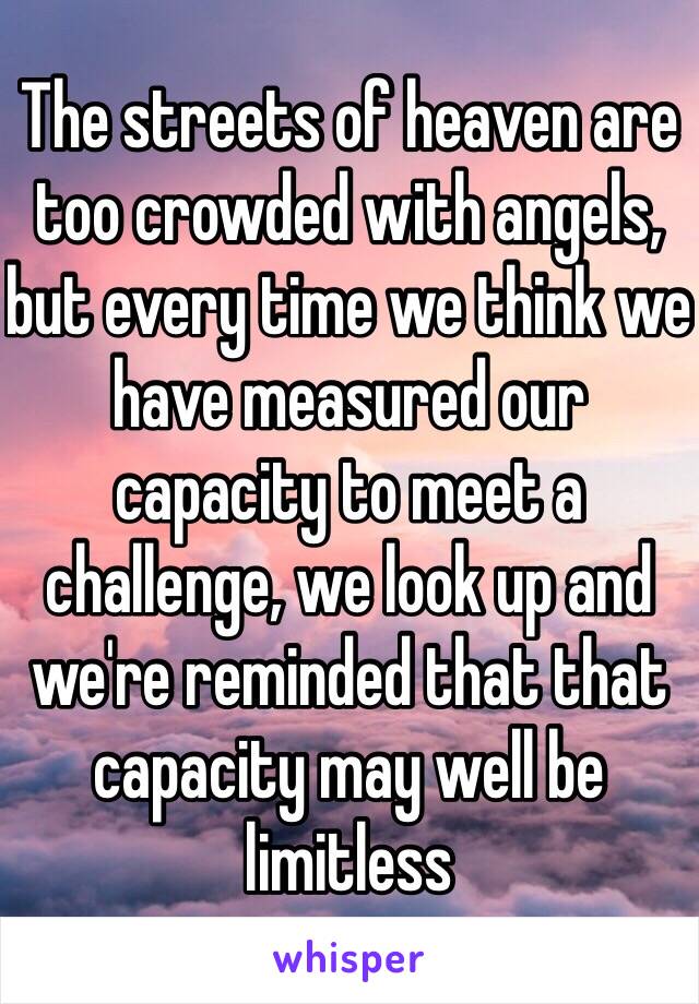 The streets of heaven are too crowded with angels, but every time we think we have measured our capacity to meet a challenge, we look up and we're reminded that that capacity may well be limitless