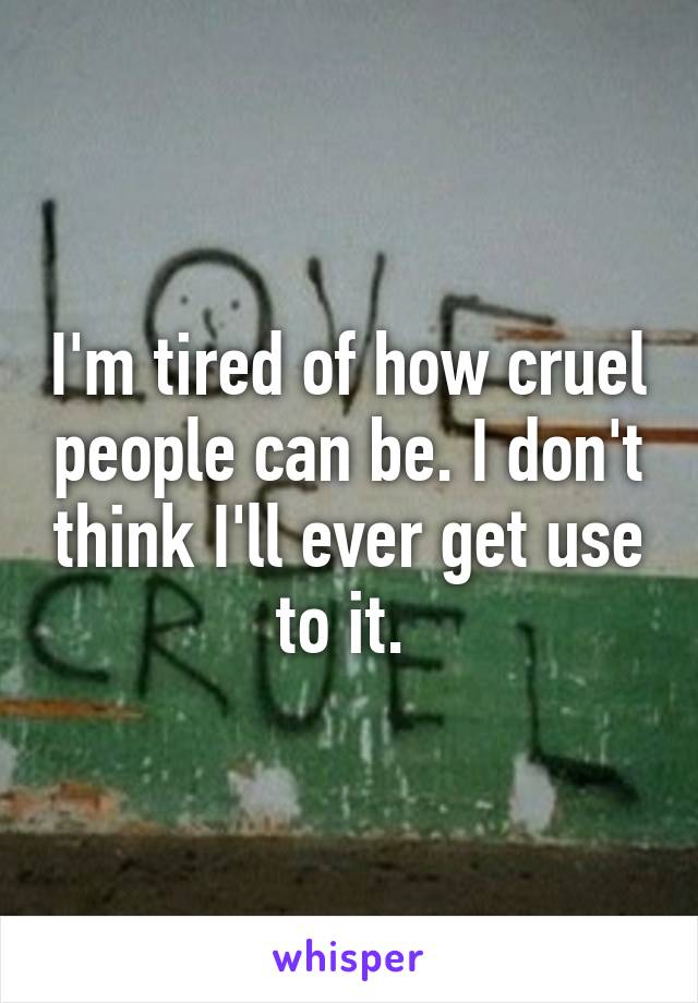 I'm tired of how cruel people can be. I don't think I'll ever get use to it. 