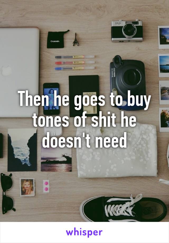 Then he goes to buy tones of shit he doesn't need