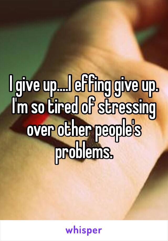 I give up....I effing give up. I'm so tired of stressing over other people's problems. 