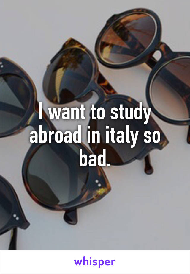 I want to study abroad in italy so bad.