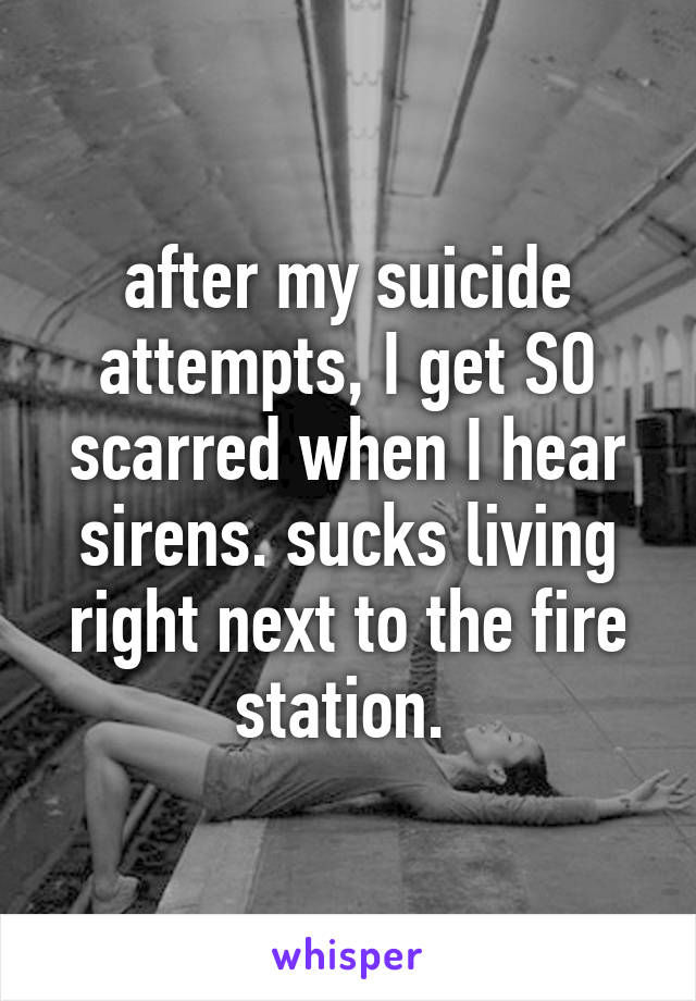 after my suicide attempts, I get SO scarred when I hear sirens. sucks living right next to the fire station. 