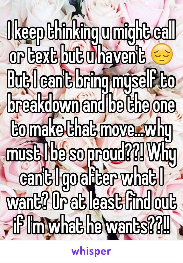 I keep thinking u might call or text but u haven't 😔 
But I can't bring myself to breakdown and be the one to make that move...why must I be so proud??! Why can't I go after what I want? Or at least find out if I'm what he wants??!! 