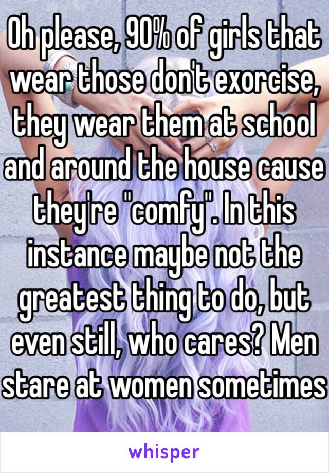 Oh please, 90% of girls that wear those don't exorcise, they wear them at school and around the house cause they're "comfy". In this instance maybe not the greatest thing to do, but even still, who cares? Men stare at women sometimes