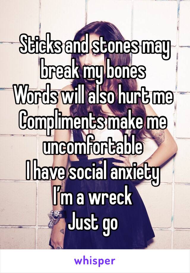  Sticks and stones may break my bones 
Words will also hurt me 
Compliments make me uncomfortable 
I have social anxiety 
I’m a wreck 
Just go