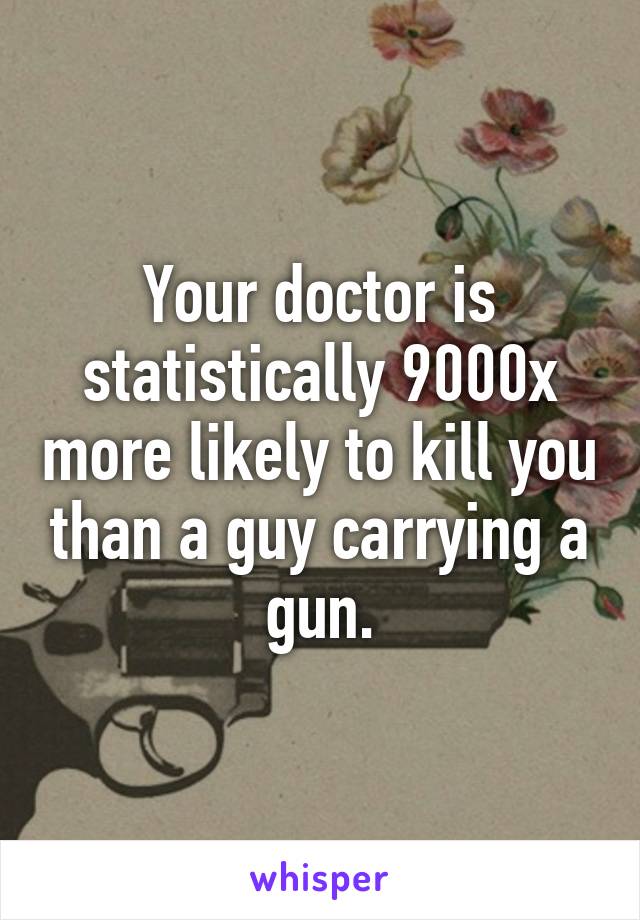 Your doctor is statistically 9000x more likely to kill you than a guy carrying a gun.