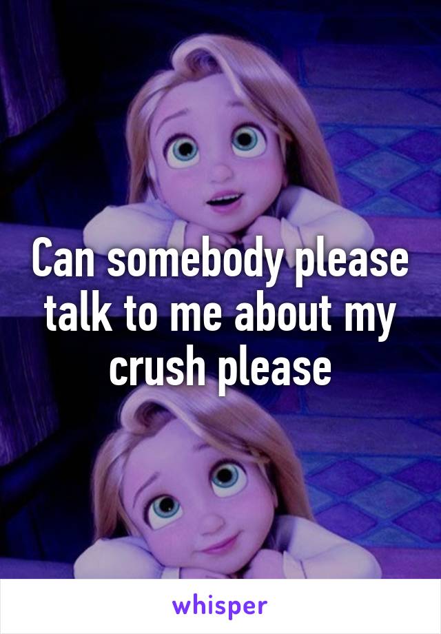 Can somebody please talk to me about my crush please