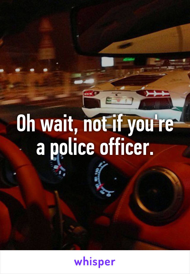 Oh wait, not if you're a police officer.