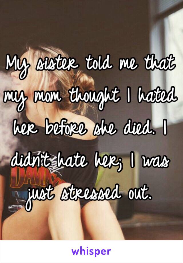 My sister told me that my mom thought I hated her before she died. I didn't hate her; I was just stressed out. 