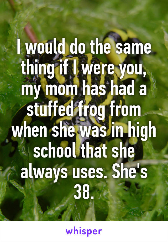 I would do the same thing if I were you, my mom has had a stuffed frog from when she was in high school that she always uses. She's 38.