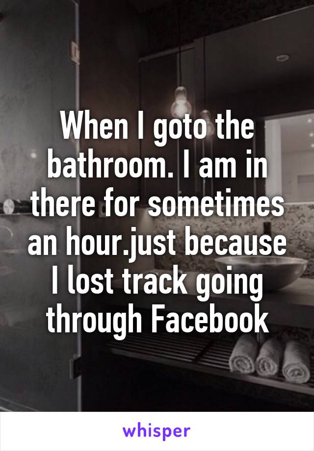 When I goto the bathroom. I am in there for sometimes an hour.just because I lost track going through Facebook