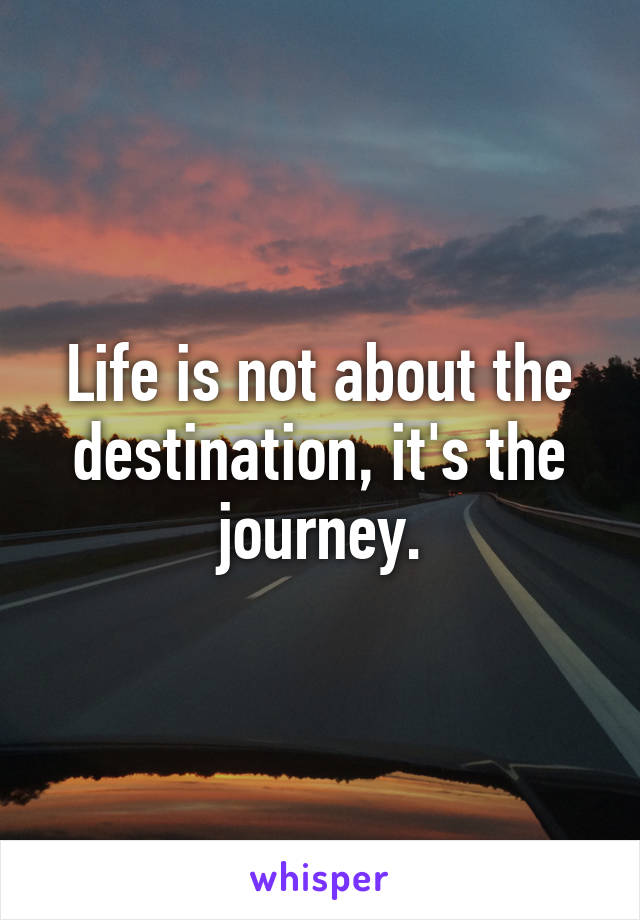 Life is not about the destination, it's the journey.