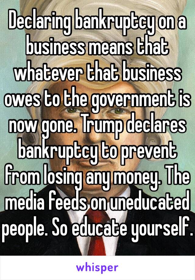 Declaring bankruptcy on a business means that whatever that business owes to the government is now gone. Trump declares bankruptcy to prevent from losing any money. The media feeds on uneducated people. So educate yourself.