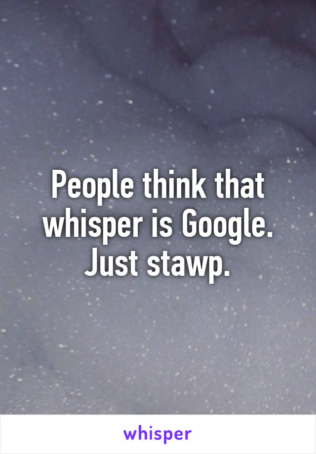 People think that whisper is Google. Just stawp.