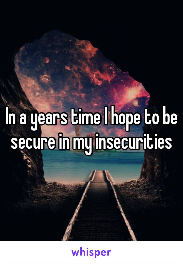 In a years time I hope to be secure in my insecurities 