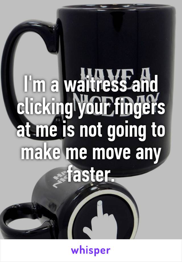 I'm a waitress and clicking your fingers at me is not going to make me move any faster.