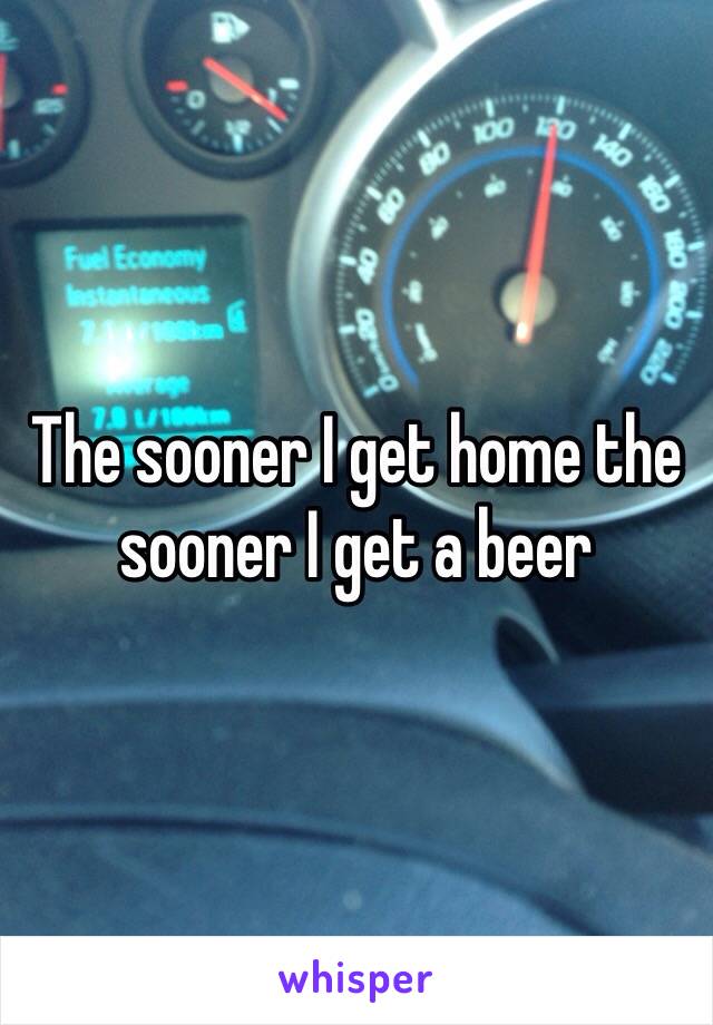 The sooner I get home the sooner I get a beer 