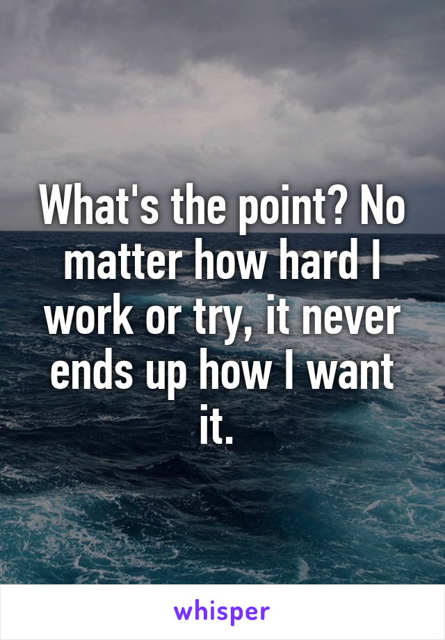 What's the point? No matter how hard I work or try, it never ends up how I want it. 