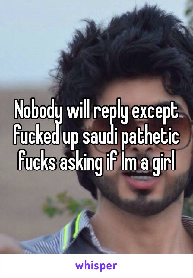 Nobody will reply except fucked up saudi pathetic fucks asking if Im a girl