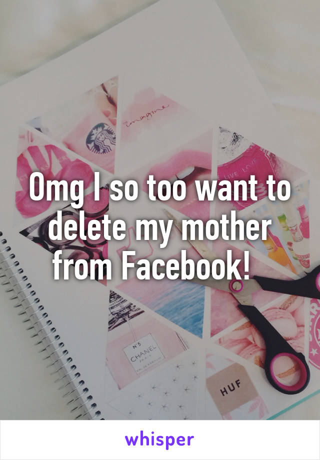 Omg I so too want to delete my mother from Facebook!  