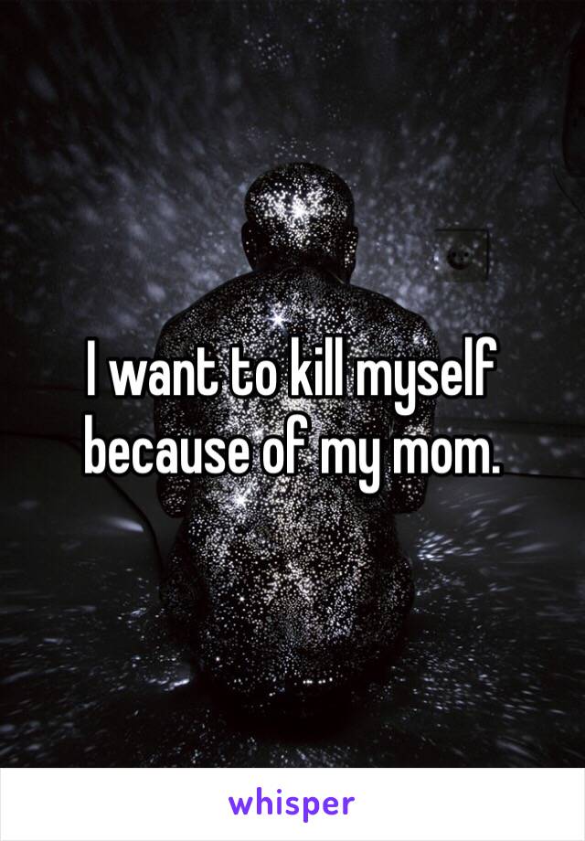 I want to kill myself because of my mom. 