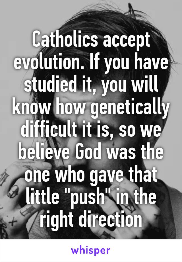 Catholics accept evolution. If you have studied it, you will know how genetically difficult it is, so we believe God was the one who gave that little "push" in the right direction