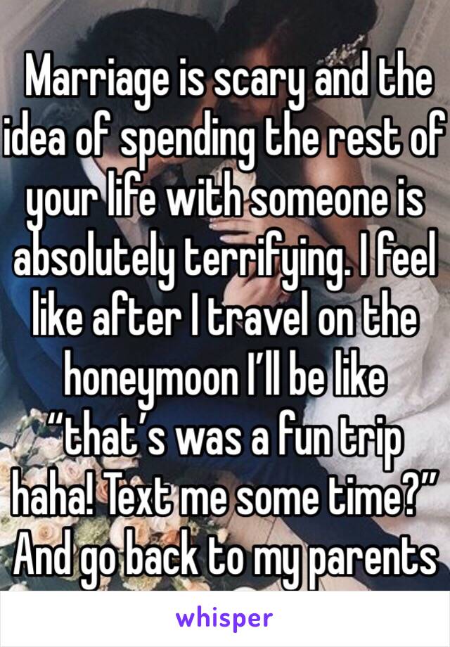  Marriage is scary and the idea of spending the rest of your life with someone is absolutely terrifying. I feel like after I travel on the honeymoon I’ll be like “that’s was a fun trip haha! Text me some time?” And go back to my parents