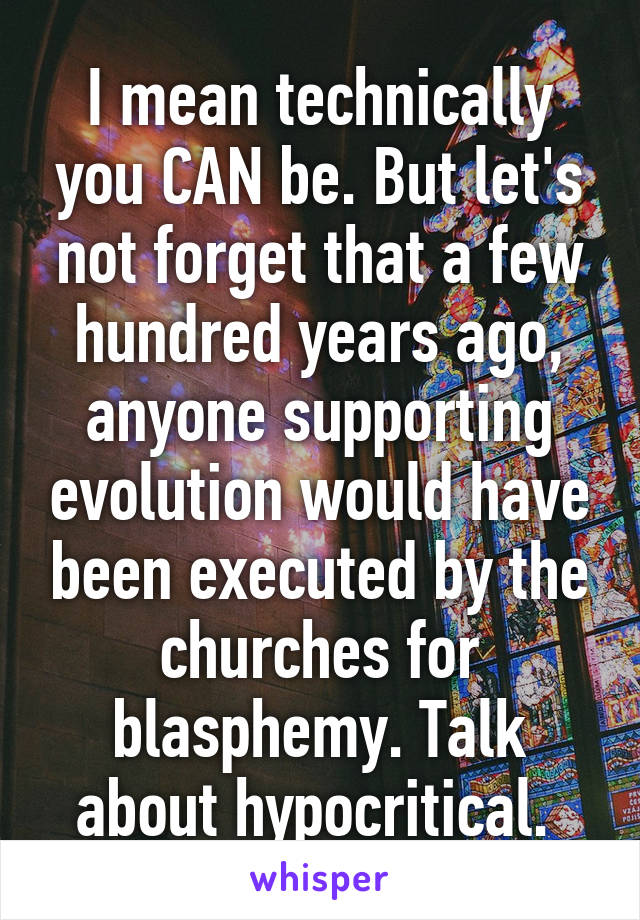 I mean technically you CAN be. But let's not forget that a few hundred years ago, anyone supporting evolution would have been executed by the churches for blasphemy. Talk about hypocritical. 