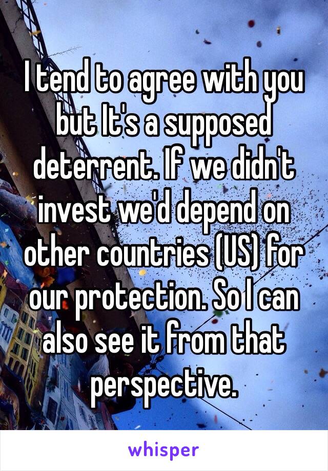 I tend to agree with you but It's a supposed deterrent. If we didn't invest we'd depend on other countries (US) for our protection. So I can also see it from that perspective. 