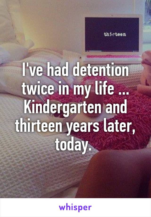 I've had detention twice in my life ... Kindergarten and thirteen years later, today. 