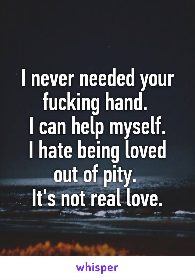 I never needed your fucking hand. 
I can help myself.
I hate being loved out of pity. 
It's not real love.