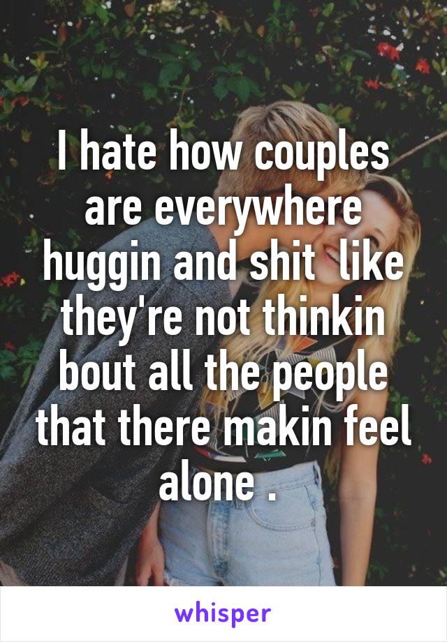 I hate how couples are everywhere huggin and shit  like they're not thinkin bout all the people that there makin feel alone . 