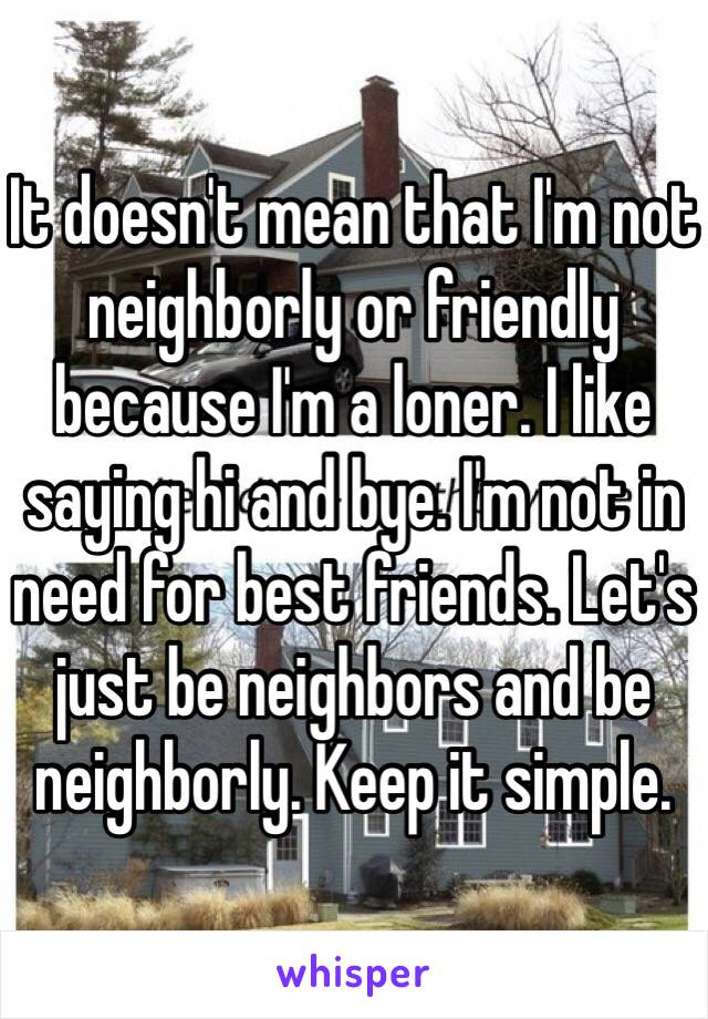 It doesn't mean that I'm not neighborly or friendly because I'm a loner. I like saying hi and bye. I'm not in need for best friends. Let's just be neighbors and be neighborly. Keep it simple. 