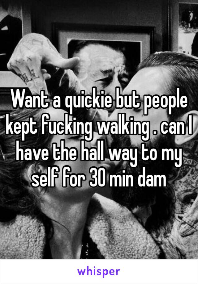 Want a quickie but people kept fucking walking . can I have the hall way to my self for 30 min dam