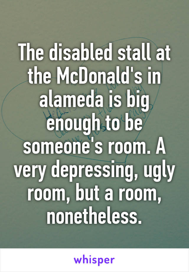 The disabled stall at the McDonald's in alameda is big enough to be someone's room. A very depressing, ugly room, but a room, nonetheless.