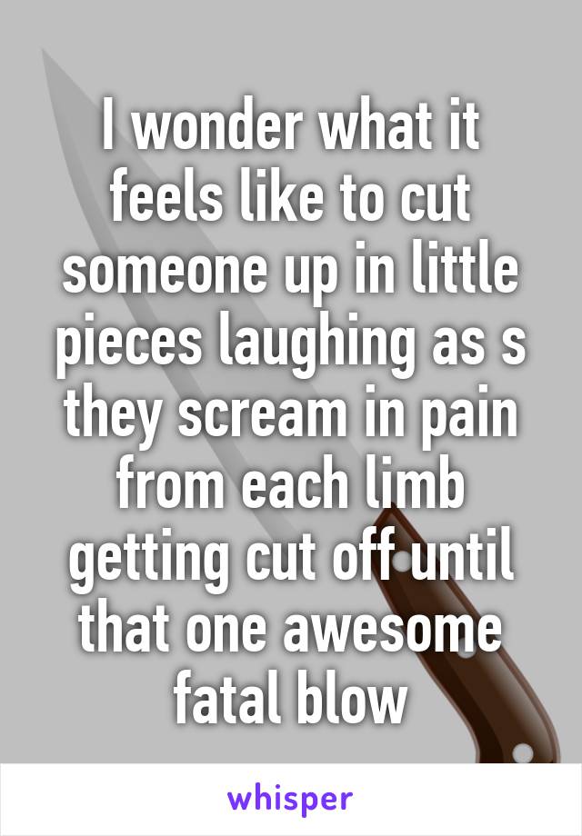 I wonder what it feels like to cut someone up in little pieces laughing as s they scream in pain from each limb getting cut off until that one awesome fatal blow